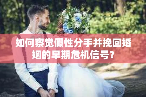 如何察觉假性分手并挽回婚姻的早期危机信号？