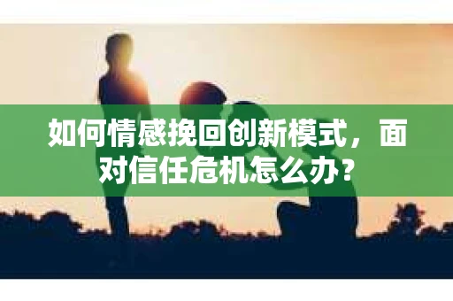 如何情感挽回创新模式，面对信任危机怎么办？