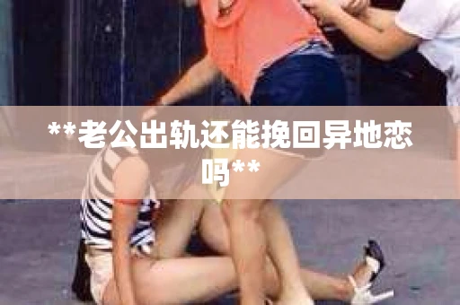**老公出轨还能挽回异地恋吗**