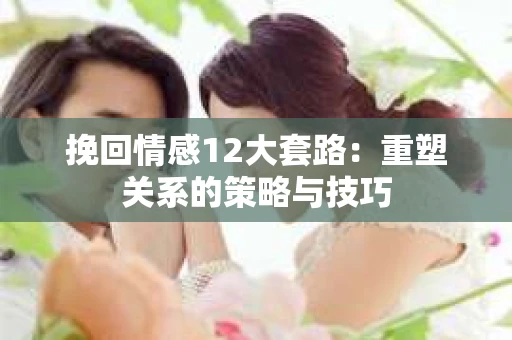 挽回情感12大套路：重塑关系的策略与技巧