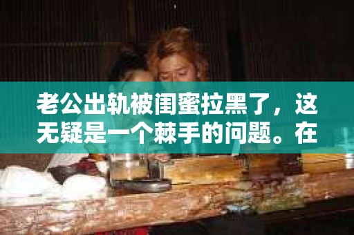 老公出轨被闺蜜拉黑了，这无疑是一个棘手的问题。在这个问题上，我想要和大家分享一下我的看法和经历，希望能给大家带来一些启示。