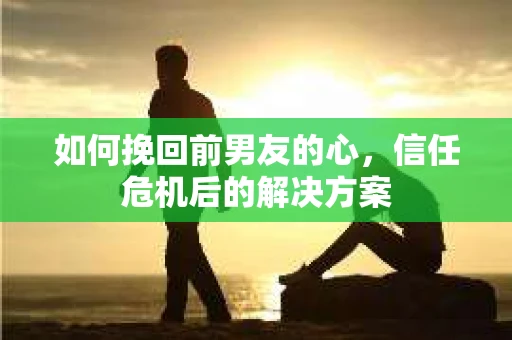 如何挽回前男友的心，信任危机后的解决方案