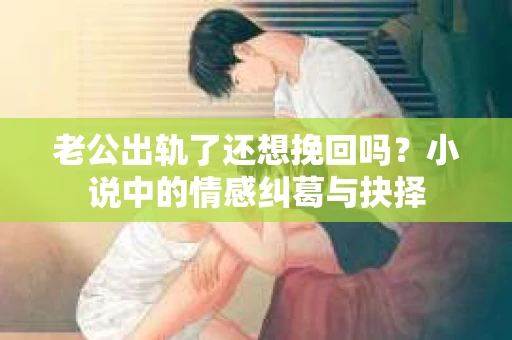 老公出轨了还想挽回吗？小说中的情感纠葛与抉择