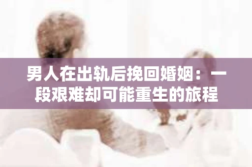 男人在出轨后挽回婚姻：一段艰难却可能重生的旅程