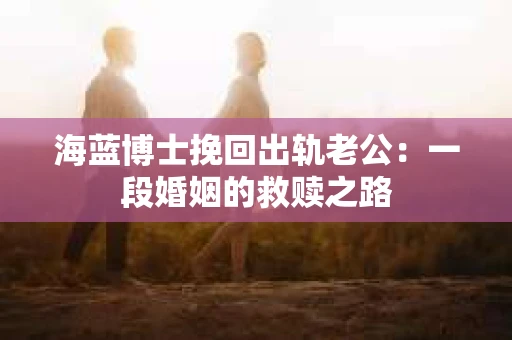 海蓝博士挽回出轨老公:一段婚姻的救赎之路 海蓝博士挽回出轨老公:一段婚姻的救赎之路