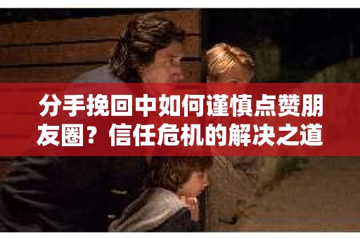分手挽回中如何谨慎点赞朋友圈？信任危机的解决之道