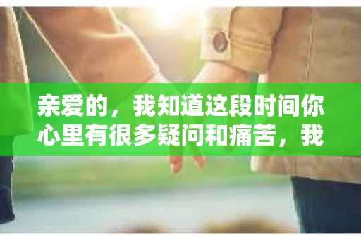 亲爱的，我知道这段时间你心里有很多疑问和痛苦，我也一样。我们在一起的时光，有欢笑也有泪水，那些美好的回忆，我永远都不会忘记。今天，我想通过这条短信，向你表达我的一些想法。
