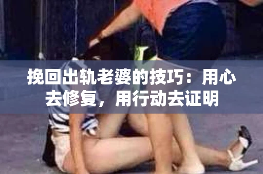 挽回出轨老婆的技巧：用心去修复，用行动去证明
