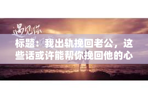 标题：我出轨挽回老公，这些话或许能帮你挽回他的心