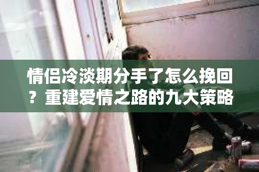 情侣冷淡期分手了怎么挽回？重建爱情之路的九大策略