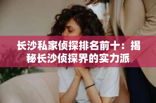 长沙私家侦探排名前十：揭秘长沙侦探界的实力派