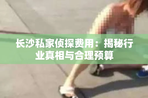 长沙私家侦探费用：揭秘行业真相与合理预算