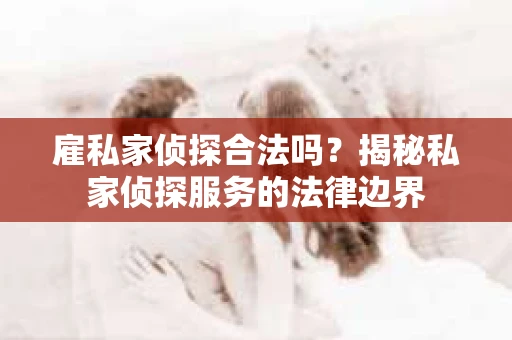雇私家侦探合法吗？揭秘私家侦探服务的法律边界