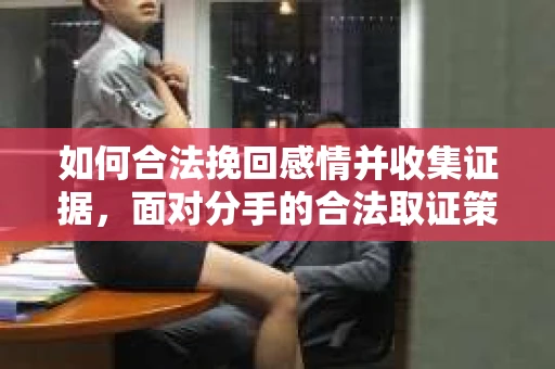 如何合法挽回感情并收集证据，面对分手的合法取证策略