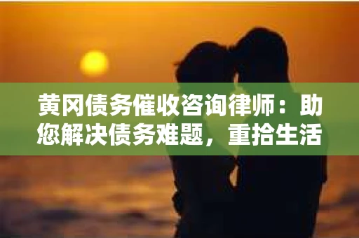 黄冈债务催收咨询律师：助您解决债务难题，重拾生活信心