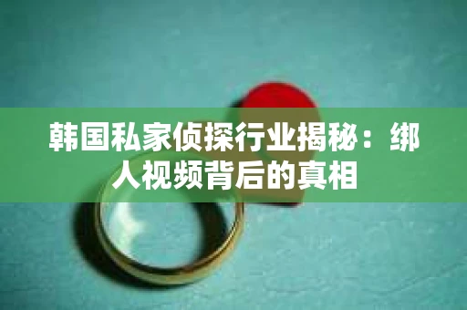 韩国私家侦探行业揭秘：绑人视频背后的真相