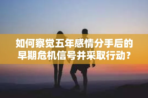 如何察觉五年感情分手后的早期危机信号并采取行动？