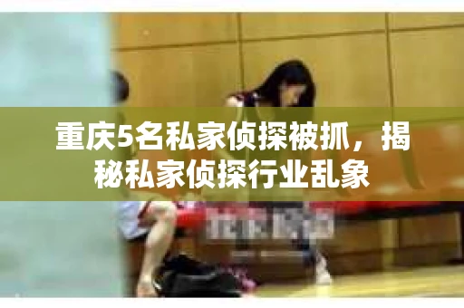 重庆5名私家侦探被抓,揭秘私家侦探行业乱象 重庆5名私家侦探被抓,揭秘私家侦探行业乱象