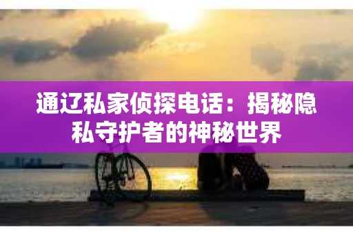 通辽私家侦探电话:揭秘隐私守护者的神秘世界 通辽私家侦探电话:揭秘隐私守护者的神秘世界