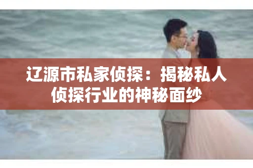 辽源市私家侦探：揭秘私人侦探行业的神秘面纱