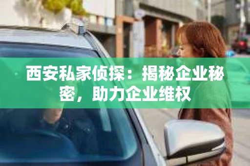 西安私家侦探：揭秘企业秘密，助力企业维权