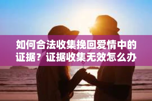 如何合法收集挽回爱情中的证据？证据收集无效怎么办？