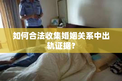 如何合法收集婚姻关系中出轨证据？