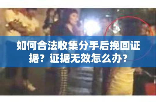 如何合法收集分手后挽回证据？证据无效怎么办？
