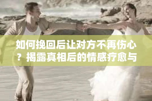 如何挽回后让对方不再伤心？揭露真相后的情感疗愈与前行计划