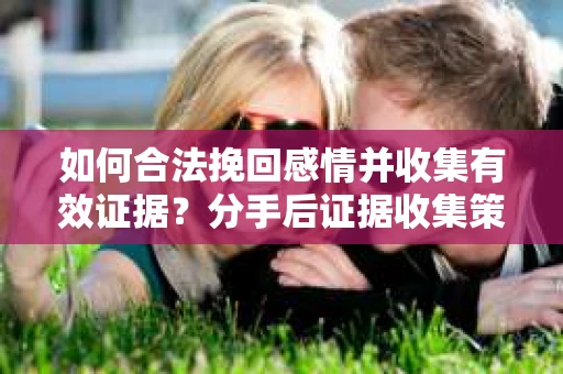如何合法挽回感情并收集有效证据？分手后证据收集策略