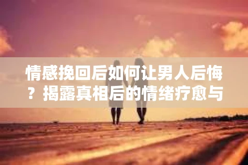 情感挽回后如何让男人后悔？揭露真相后的情绪疗愈与人生决策