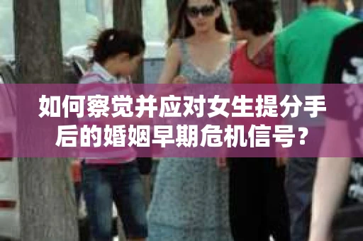 如何察觉并应对女生提分手后的婚姻早期危机信号？