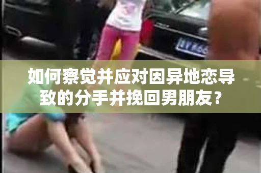 如何察觉并应对因异地恋导致的分手并挽回男朋友？
