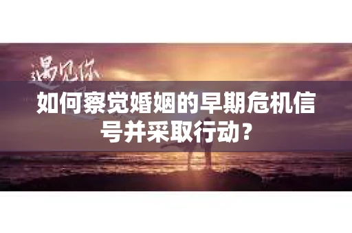 如何察觉婚姻的早期危机信号并采取行动？