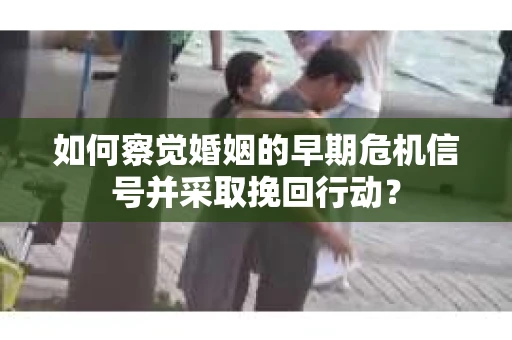 如何察觉婚姻的早期危机信号并采取挽回行动？