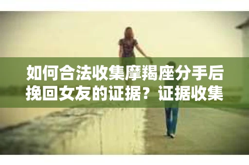 如何合法收集摩羯座分手后挽回女友的证据？证据收集策略与法律风险防范
