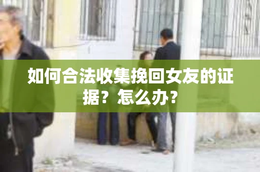如何合法收集挽回女友的证据?怎么办? 如何合法收集挽回女友的证据?怎么办?