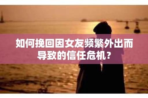 如何挽回因女友频繁外出而导致的信任危机？