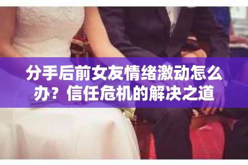 分手后前女友情绪激动怎么办？信任危机的解决之道