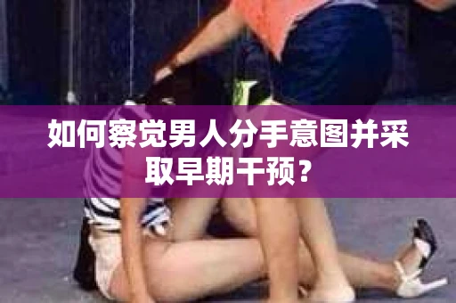 如何察觉男人分手意图并采取早期干预？