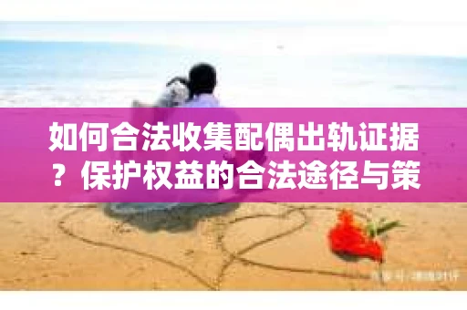 如何合法收集配偶出轨证据？保护权益的合法途径与策略