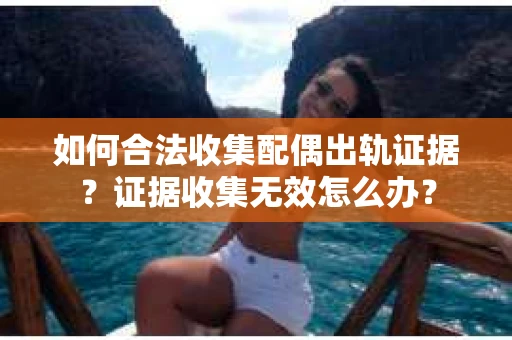 如何合法收集配偶出轨证据？证据收集无效怎么办？