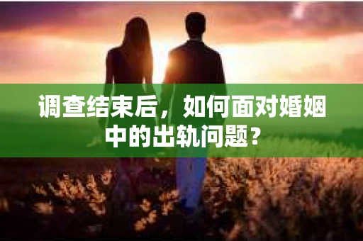 调查结束后，如何面对婚姻中的出轨问题？