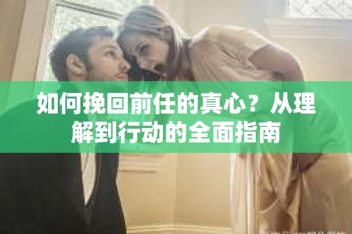 如何挽回前任的真心？从理解到行动的全面指南