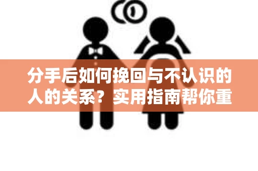 分手后如何挽回与不认识的人的关系？实用指南帮你重拾失去的联结