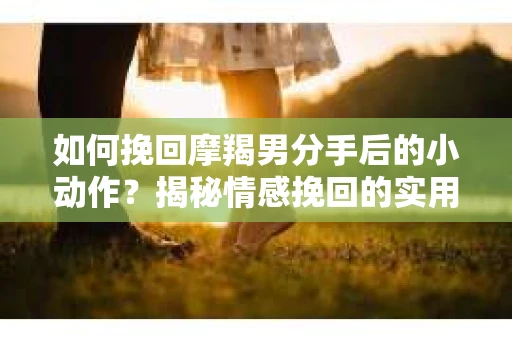 如何挽回摩羯男分手后的小动作？揭秘情感挽回的实用策略
