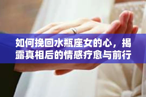 如何挽回水瓶座女的心，揭露真相后的情感疗愈与前行计划