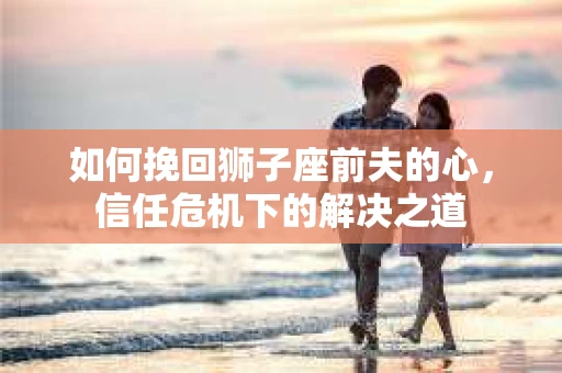 如何挽回狮子座前夫的心，信任危机下的解决之道