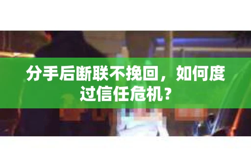 分手后断联不挽回，如何度过信任危机？