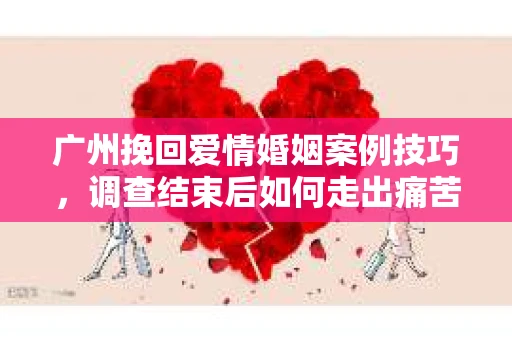 广州挽回爱情婚姻案例技巧，调查结束后如何走出痛苦并做出明智决策？
